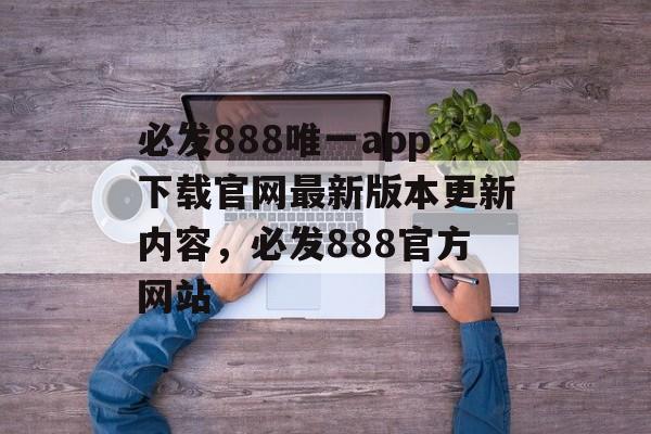 必发888唯一app下载官网最新版本更新内容，必发888官方网站