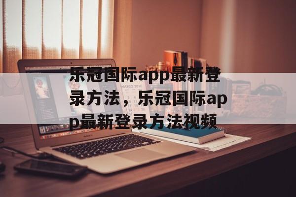 乐冠国际app最新登录方法，乐冠国际app最新登录方法视频